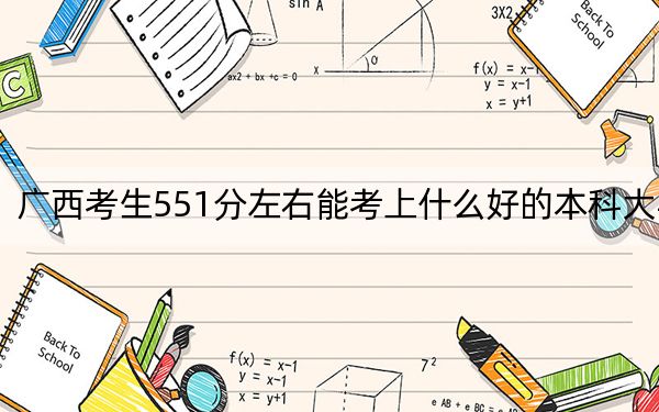 广西考生551分左右能考上什么好的本科大学？（供2025届考生填报志愿参考）