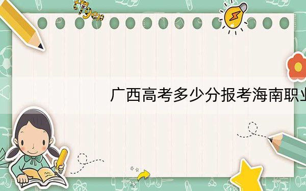 广西高考多少分报考海南职业技术学院?2024年历史类最低303分 物理类投档线322分