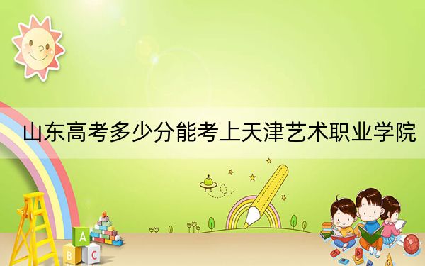 山东高考多少分能考上天津艺术职业学院？附2022-2024年最低录取分数线