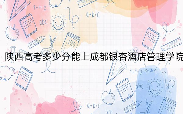 陕西高考多少分能上成都银杏酒店管理学院?附2022-2024年最低录取分数线