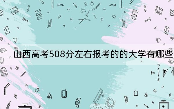 山西高考508分左右报考的的大学有哪些？ 2025年高考可以填报26所大学