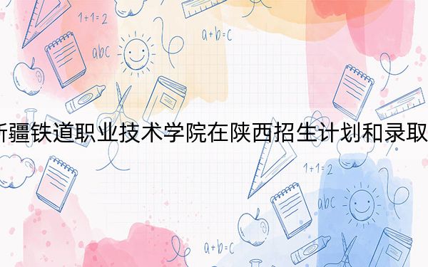 2024年新疆铁道职业技术学院在陕西招生计划和录取分数线是多少?陕西考生2025年参考