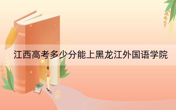 江西高考多少分能上黑龙江外国语学院？附2022-2024年院校投档线