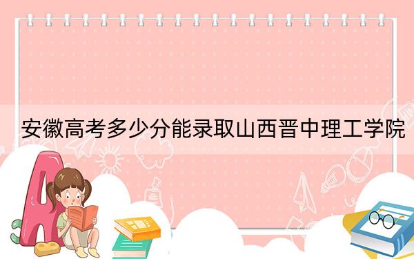 安徽高考多少分能录取山西晋中理工学院？附2022-2024年院校最低投档线