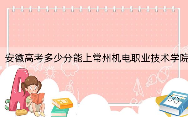 安徽高考多少分能上常州机电职业技术学院？附2022-2024年最低录取分数线