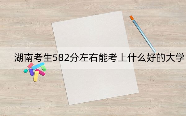 湖南考生582分左右能考上什么好的大学?(供2025年考生参考)