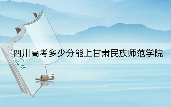 四川高考多少分能上甘肃民族师范学院？2024年文科最低506分 理科录取分501分
