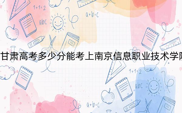 甘肃高考多少分能考上南京信息职业技术学院？附2022-2024年最低录取分数线