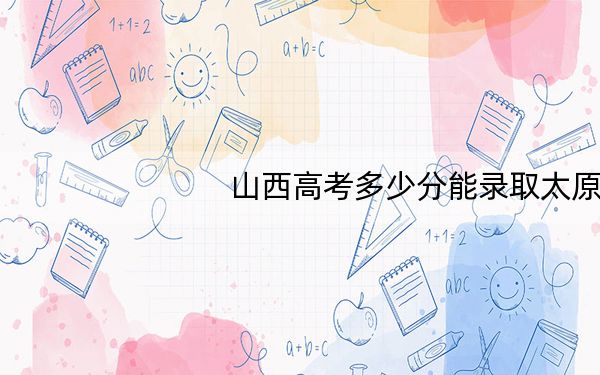 山西高考多少分能录取太原学院？附2022-2024年最低录取分数线