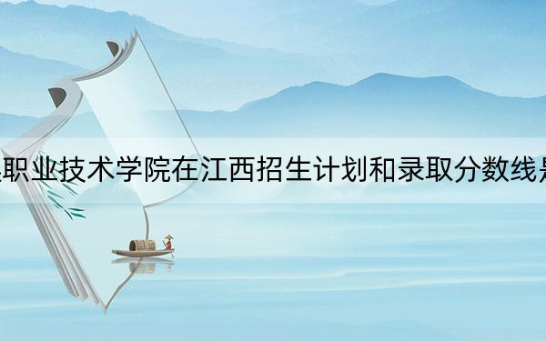 大连职业技术学院在江西招生计划和录取分数线是多少？2025江西考生参考