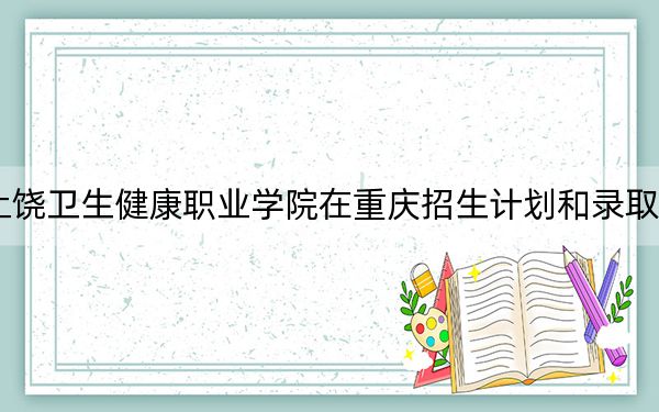 2024年上饶卫生健康职业学院在重庆招生计划和录取分数线是多少?重庆考生2025年参考