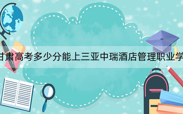 甘肃高考多少分能上三亚中瑞酒店管理职业学院？2024年历史类录取分322分 物理类录取分160分