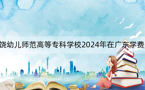 上饶幼儿师范高等专科学校2024年在广东学费是多少？广东考生2025年参考