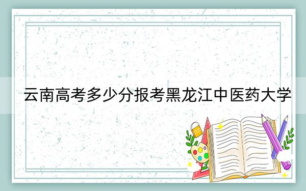云南高考多少分报考黑龙江中医药大学？附2022-2024年最低录取分数线