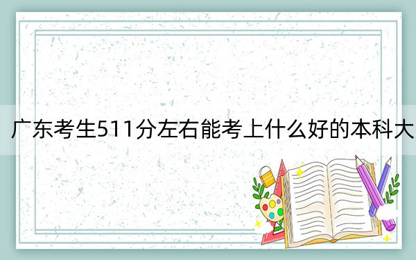 广东考生511分左右能考上什么好的本科大学？（附近三年511分大学录取名单）
