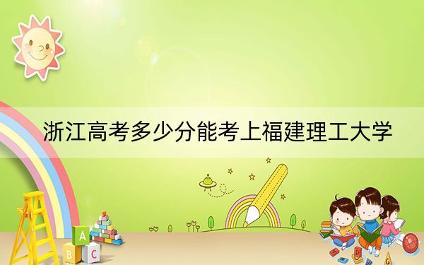 浙江高考多少分能考上福建理工大学？2024年综合投档线533分