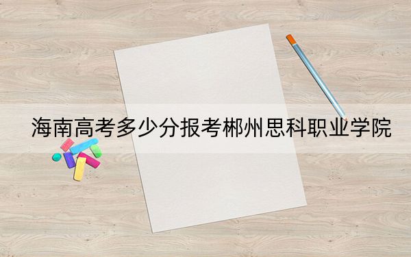海南高考多少分报考郴州思科职业学院？2024年综合255分