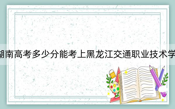 湖南高考多少分能考上黑龙江交通职业技术学院？附2022-2024年最低录取分数线