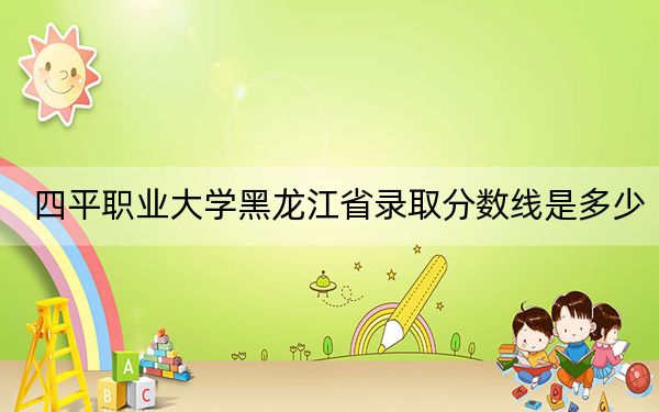 四平职业大学黑龙江省录取分数线是多少？2025年黑龙江考生参考