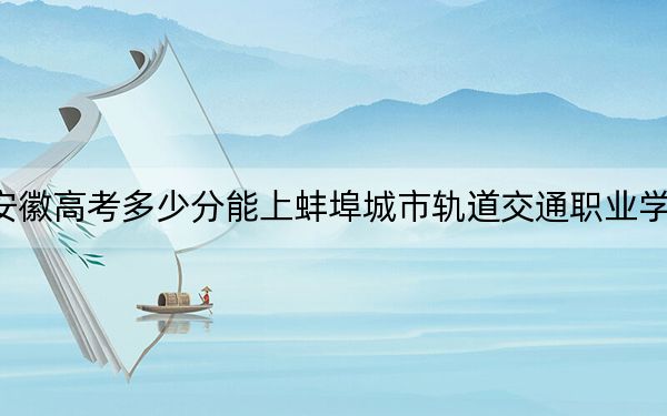 安徽高考多少分能上蚌埠城市轨道交通职业学院?附2022-2024年最低录取分数线