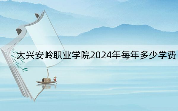 大兴安岭职业学院2024年每年多少学费?每年5000元到6000元(供辽宁考生参考)