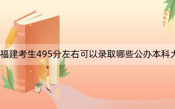 福建考生495分左右可以录取哪些公办本科大学？（附带2022-2024年495左右大学名单）