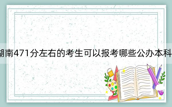 湖南471分左右的考生可以报考哪些公办本科大学？（附带近三年高校录取名单）