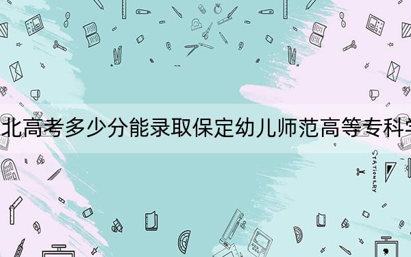 河北高考多少分能录取保定幼儿师范高等专科学校？附2022-2024年最低录取分数线