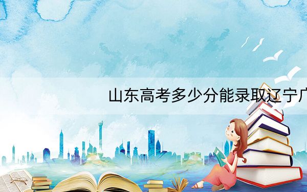 山东高考多少分能录取辽宁广告职业学院？附2022-2024年最低录取分数线