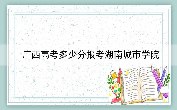 广西高考多少分报考湖南城市学院?2024年历史类录取分467分 物理类录取分476分
