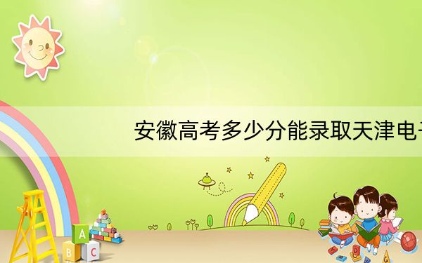 安徽高考多少分能录取天津电子信息职业技术学院？附2022-2024年最低录取分数线