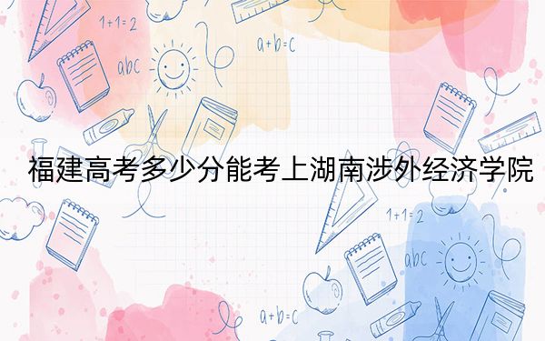 福建高考多少分能考上湖南涉外经济学院？2024年历史类431分 物理类投档线454分