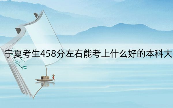 宁夏考生458分左右能考上什么好的本科大学？（供2025届考生填报志愿参考）