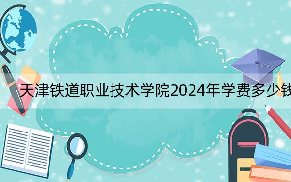 天津铁道职业技术学院2024年学费多少钱？每年最低5000元最高5500元（各专业收费标准）