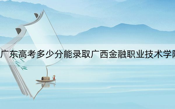广东高考多少分能录取广西金融职业技术学院?附2022-2024年最低录取分数线
