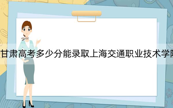 甘肃高考多少分能录取上海交通职业技术学院？附2022-2024年最低录取分数线