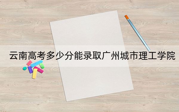 云南高考多少分能录取广州城市理工学院？附2022-2024年最低录取分数线
