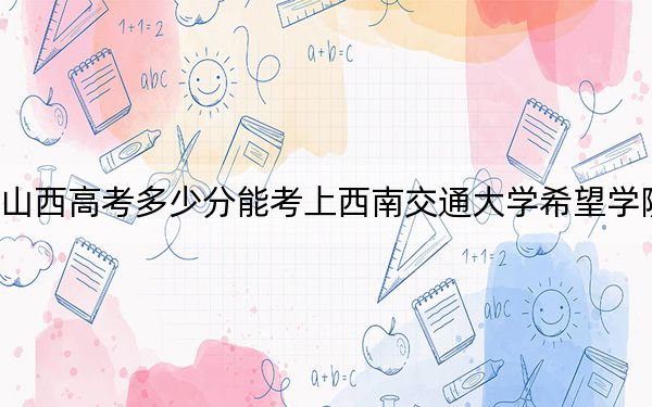 山西高考多少分能考上西南交通大学希望学院？附2022-2024年最低录取分数线