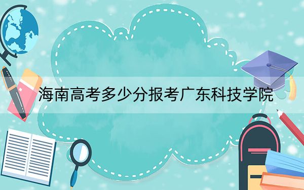 海南高考多少分报考广东科技学院？附2022-2024年最低录取分数线