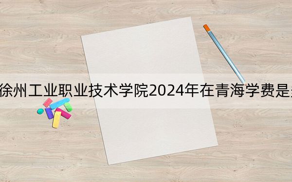 徐州工业职业技术学院2024年在青海学费是多少?青海考生2025年参考