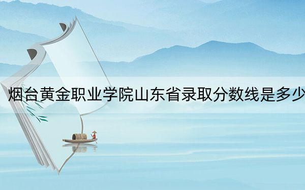 烟台黄金职业学院山东省录取分数线是多少？2025年山东考生参考