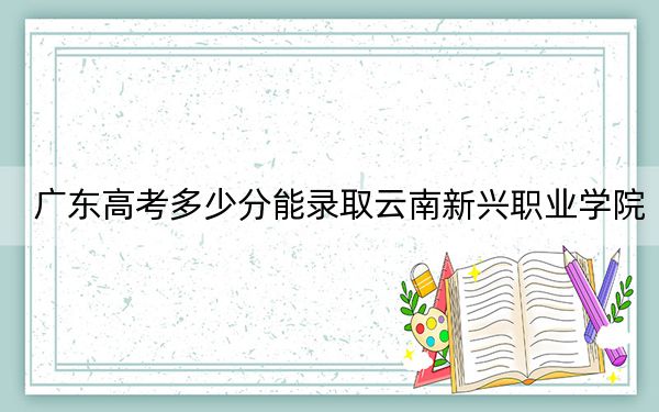 广东高考多少分能录取云南新兴职业学院?2024年历史类331分 物理类353分