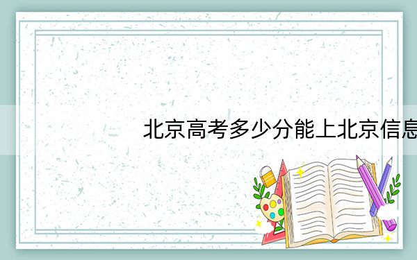 北京高考多少分能上北京信息职业技术学院？2024年综合120分