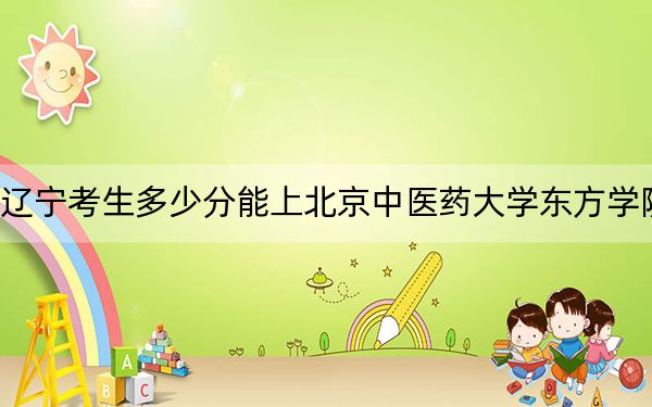 辽宁考生多少分能上北京中医药大学东方学院？2024年历史类最低400分 物理类444分
