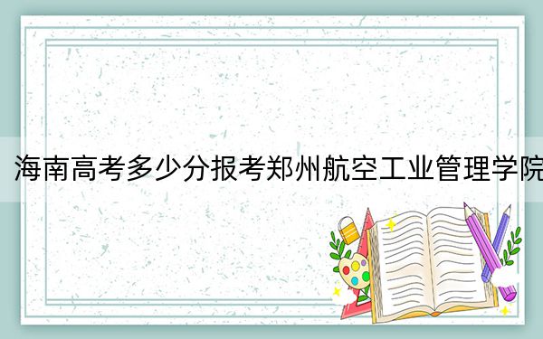 海南高考多少分报考郑州航空工业管理学院？2024年综合最低540分