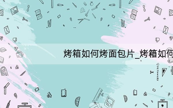烤箱如何烤面包片_烤箱如何烤面包