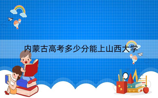 内蒙古高考多少分能上山西大学？附2022-2024年最低录取分数线