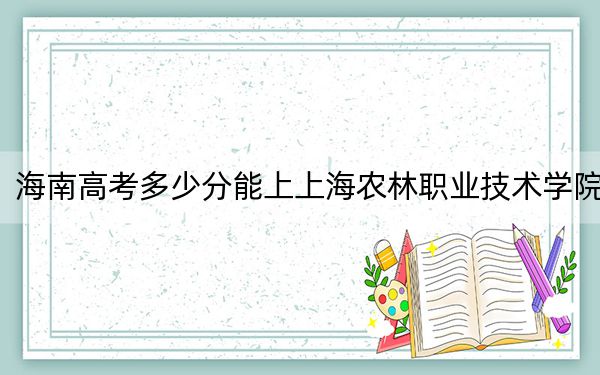 海南高考多少分能上上海农林职业技术学院？附2022-2024年最低录取分数线