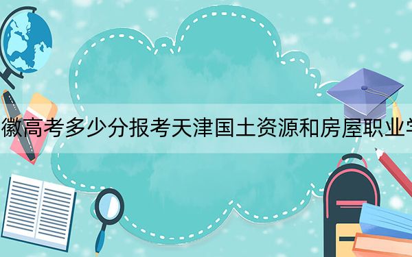 安徽高考多少分报考天津国土资源和房屋职业学院?2024年历史类录取分268分 物理类最低346分