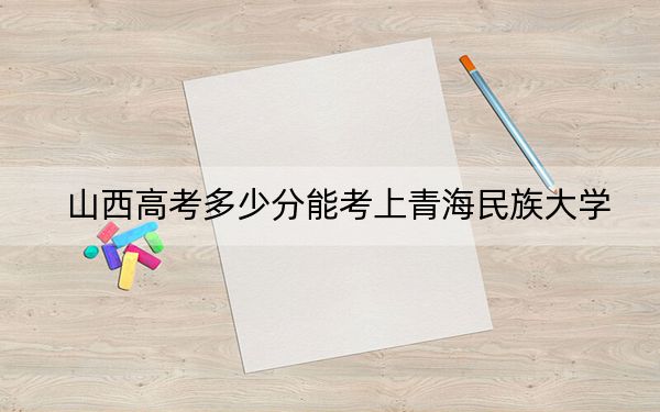山西高考多少分能考上青海民族大学？2024年文科477分 理科录取分447分